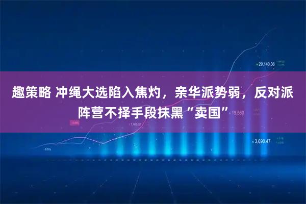 趣策略 冲绳大选陷入焦灼，亲华派势弱，反对派阵营不择手段抹黑“卖国”