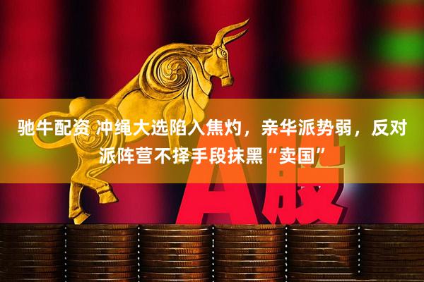 驰牛配资 冲绳大选陷入焦灼，亲华派势弱，反对派阵营不择手段抹黑“卖国”