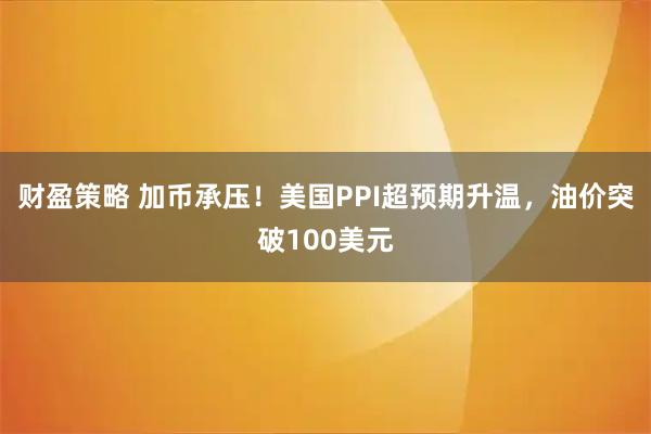 财盈策略 加币承压！美国PPI超预期升温，油价突破100美元