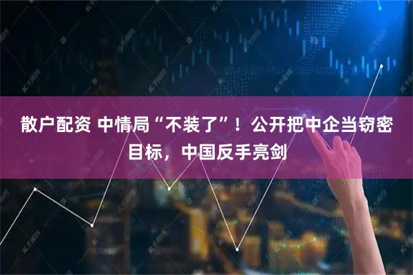 散户配资 中情局“不装了”！公开把中企当窃密目标，中国反手亮剑