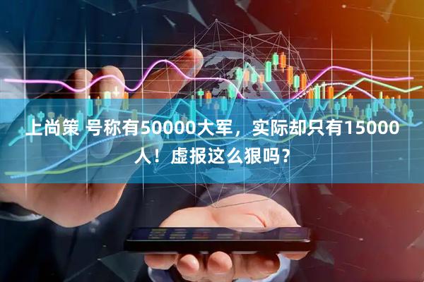 上尚策 号称有50000大军，实际却只有15000人！虚报这么狠吗？