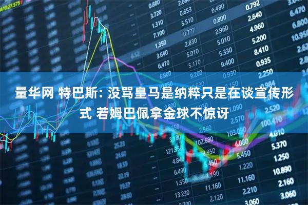 量华网 特巴斯: 没骂皇马是纳粹只是在谈宣传形式 若姆巴佩拿金球不惊讶