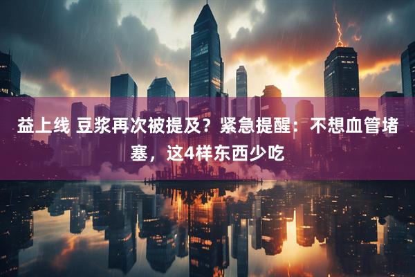 益上线 豆浆再次被提及？紧急提醒：不想血管堵塞，这4样东西少吃