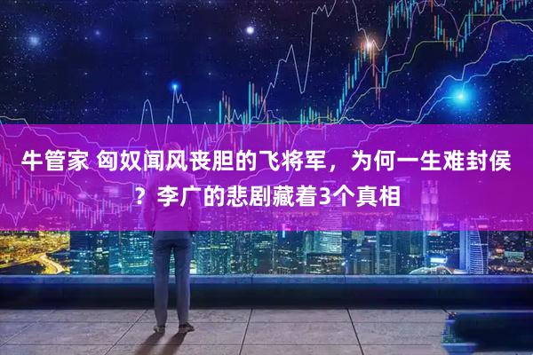 牛管家 匈奴闻风丧胆的飞将军，为何一生难封侯？李广的悲剧藏着3个真相