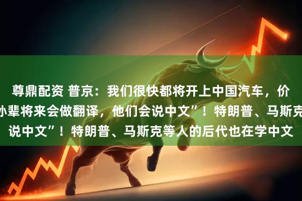 尊鼎配资 普京：我们很快都将开上中国汽车，价格便宜质量好，“我的孙辈将来会做翻译，他们会说中文”！特朗普、马斯克等人的后代也在学中文