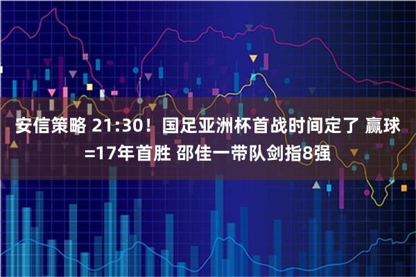 安信策略 21:30!国足亚洲杯首战时间定了 赢球=17年首胜 邵佳一带队剑指8强