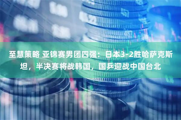 至慧策略 亚锦赛男团四强：日本3-2胜哈萨克斯坦，半决赛将战韩国，国乒迎战中国台北
