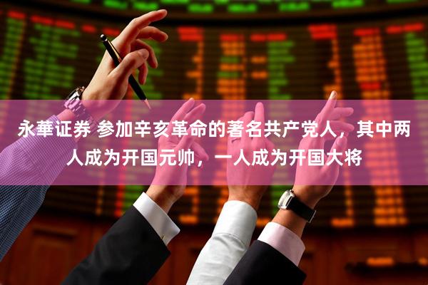 永華证券 参加辛亥革命的著名共产党人，其中两人成为开国元帅，一人成为开国大将
