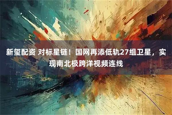 新玺配资 对标星链!国网再添低轨27组卫星,实现南北极跨洋视频连线