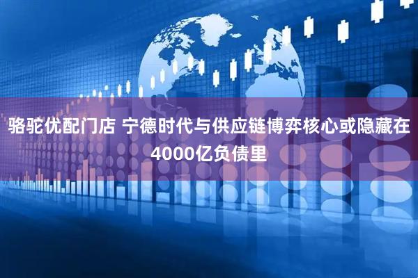 骆驼优配门店 宁德时代与供应链博弈核心或隐藏在4000亿负债里