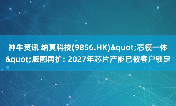 神牛资讯 纳真科技(9856.HK)"芯模一体"版图再扩: 2027年芯片产能已被客户锁定