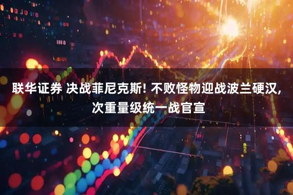 联华证券 决战菲尼克斯! 不败怪物迎战波兰硬汉, 次重量级统一战官宣