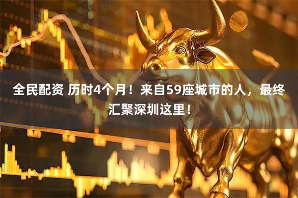 全民配资 历时4个月！来自59座城市的人，最终汇聚深圳这里！