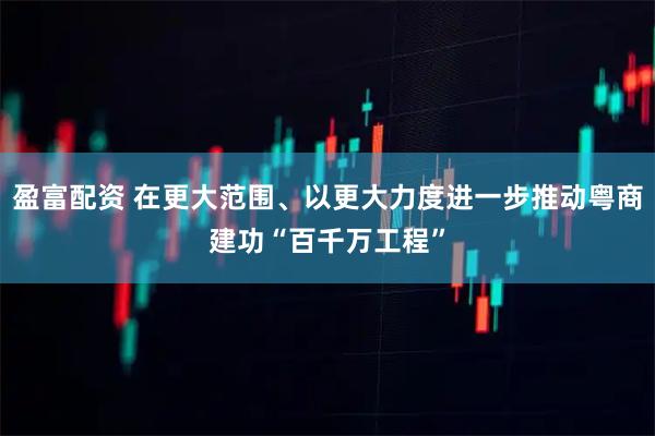 盈富配资 在更大范围、以更大力度进一步推动粤商建功“百千万工程”