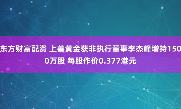 东方财富配资 上善黄金获非执行董事李杰峰增持1500万股 每股作价0.377港元