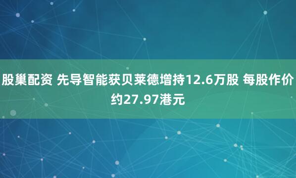 股巢配资 先导智能获贝莱德增持12.6万股 每股作价约27.97港元