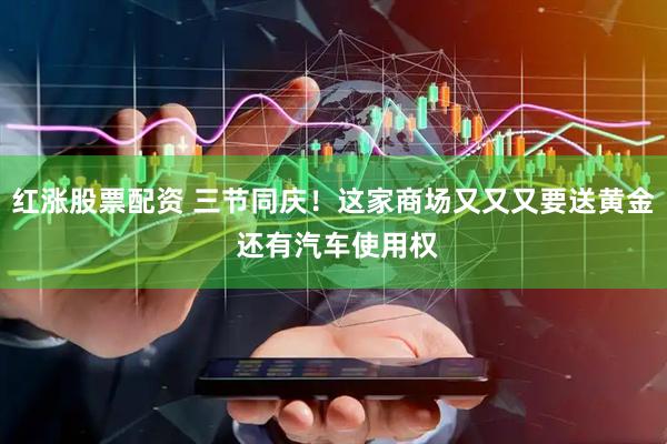 红涨股票配资 三节同庆！这家商场又又又要送黄金 还有汽车使用权