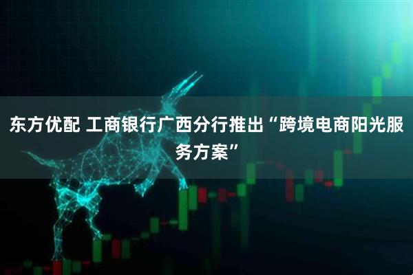 东方优配 工商银行广西分行推出“跨境电商阳光服务方案”