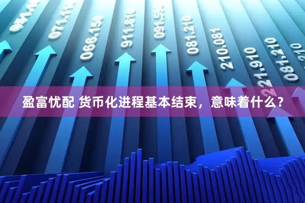 盈富忧配 货币化进程基本结束，意味着什么？