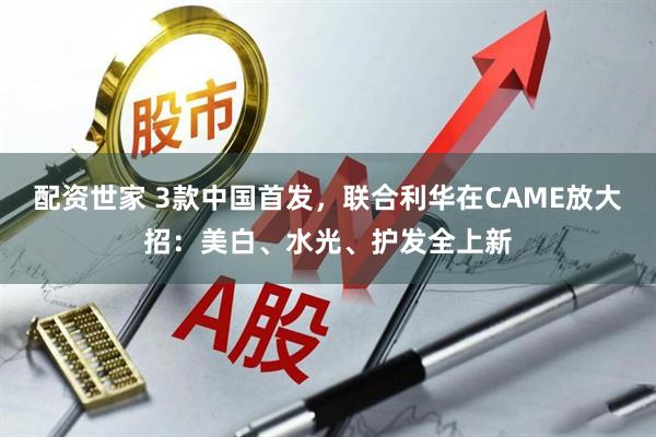 配资世家 3款中国首发，联合利华在CAME放大招：美白、水光、护发全上新