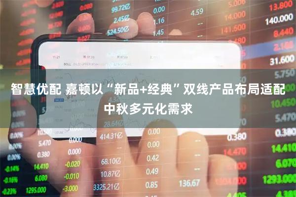 智慧优配 嘉顿以“新品+经典”双线产品布局适配中秋多元化需求